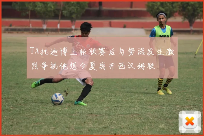 TA托迪博上轮联赛后与努诺发生激烈争执他想今夏离开西汉姆联