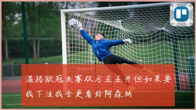 温格欧冠决赛双方五五开但如果要我下注我会更看好阿森纳